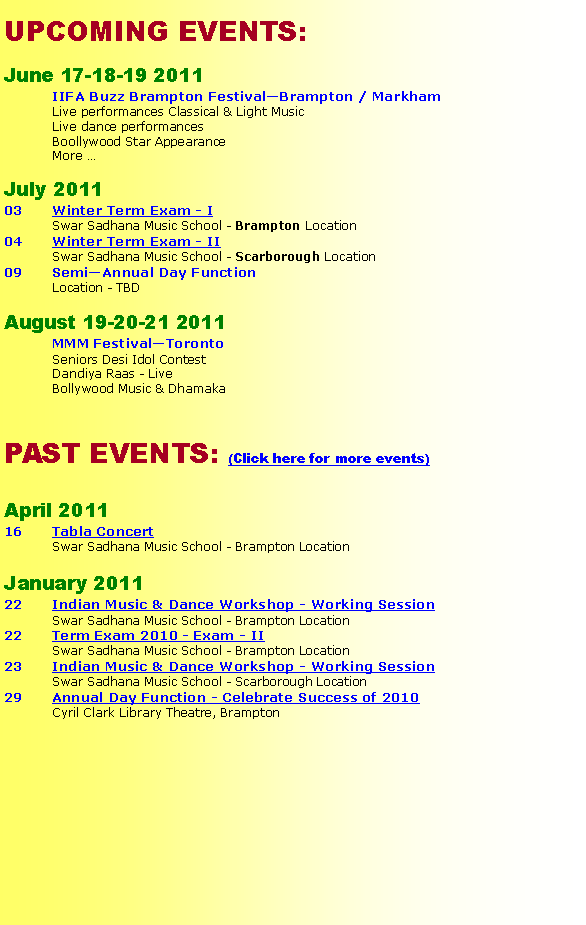 Text Box: UPCOMING EVENTS:
June 17-18-19 2011
IIFA Buzz Brampton Festival—Brampton / Markham
Live performances Classical & Light Music
Live dance performances
Boollywood Star Appearance
More …
July 2011
03 Winter Term Exam - I
Swar Sadhana Music School - Brampton Location
04 Winter Term Exam - II
Swar Sadhana Music School - Scarborough Location
09 Semi—Annual Day Function
Location - TBD
August 19-20-21 2011
MMM Festival—Toronto
Seniors Desi Idol Contest
Dandiya Raas - Live
Bollywood Music & Dhamaka
PAST EVENTS: (Click here for more events)
April 2011
16 Tabla Concert
Swar Sadhana Music School - Brampton Location
January 2011
22 Indian Music & Dance Workshop - Working Session
Swar Sadhana Music School - Brampton Location
22 Term Exam 2010 - Exam - II
Swar Sadhana Music School - Brampton Location
23 Indian Music & Dance Workshop - Working Session
Swar Sadhana Music School - Scarborough Location
29 Annual Day Function - Celebrate Success of 2010
Cyril Clark Library Theatre, Brampton
