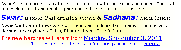 Text Box: Swar Sadhana provides platform to learn quality Indian music and dance. Our goal is to develop talent and create opportunities to perform at various levels.
Swar: a note that creates music & Sadhana: meditation
Swar Sadhana offers: Variety of programs to learn Indian music such as Vocal, Harmonium/Keyboard, Tabla, Bharatnatyam, Sitar & Flute...
The new batches will start from Monday, September 3, 2011
To view our current schedule & offerings courses click here...