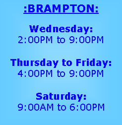 Text Box: :BRAMPTON:
Wednesday:
2:00PM to 9:00PM
Thursday to Friday:
4:00PM to 9:00PM
Saturday:
9:00AM to 6:00PM