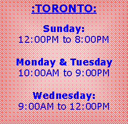 Text Box: :TORONTO:
Sunday:
12:00PM to 8:00PM
Monday & Tuesday
10:00AM to 9:00PM
Wednesday:
9:00AM to 12:00PM