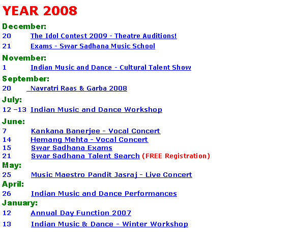Text Box: YEAR 2008 December:20 	  The Idol Contest 2009 - Theatre Auditions!21	  Exams - Swar Sadhana Music School November:1 	  Indian Music and Dance - Cultural Talent ShowSeptember:20 	  Navratri Raas & Garba 2008July:12 �13	  Indian Music and Dance Workshop June: 7	  Kankana Banerjee - Vocal Concert 14	  Hemang Mehta - Vocal Concert 15	  Swar Sadhana Exams21	  Swar Sadhana Talent Search (FREE Registration)May: 25	  Music Maestro Pandit Jasraj - Live ConcertApril:26	  Indian Music and Dance PerformancesJanuary: 12	  Annual Day Function 2007 13	  Indian Music & Dance - Winter Workshop
