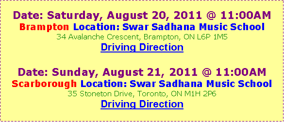 Text Box: Date: Saturday, August 20, 2011 @ 11:00AMBrampton Location: Swar Sadhana Music School34 Avalanche Crescent, Brampton, ON L6P 1M5Driving Direction Date: Sunday, August 21, 2011 @ 11:00AMScarborough Location: Swar Sadhana Music School35 Stoneton Drive, Toronto, ON M1H 2P6Driving Direction 